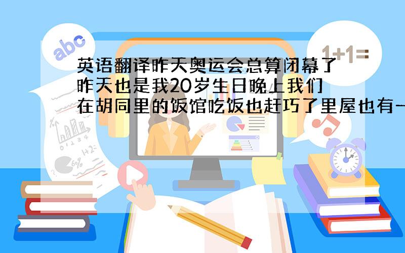 英语翻译昨天奥运会总算闭幕了昨天也是我20岁生日晚上我们在胡同里的饭馆吃饭也赶巧了里屋也有一桌过生日的他们的人现场点了一