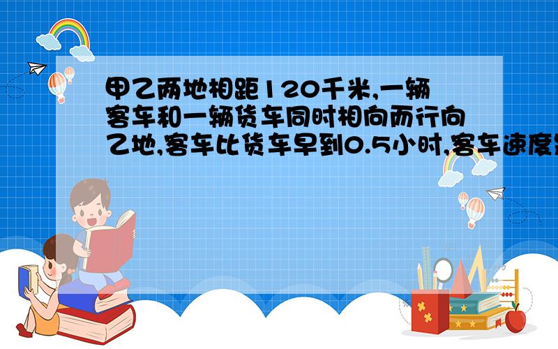 甲乙两地相距120千米,一辆客车和一辆货车同时相向而行向乙地,客车比货车早到0.5小时,客车速度是货车的