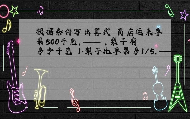 根据条件写出算式 商店运来苹果500千克,—— ,梨子有多少千克 1.梨子比苹果多1/5,——