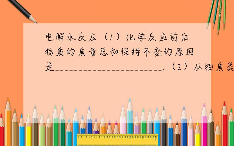 电解水反应（1）化学反应前后物质的质量总和保持不变的原因是_______________________.（2）从物质类