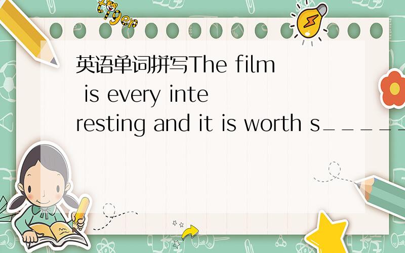 英语单词拼写The film is every interesting and it is worth s_____.E