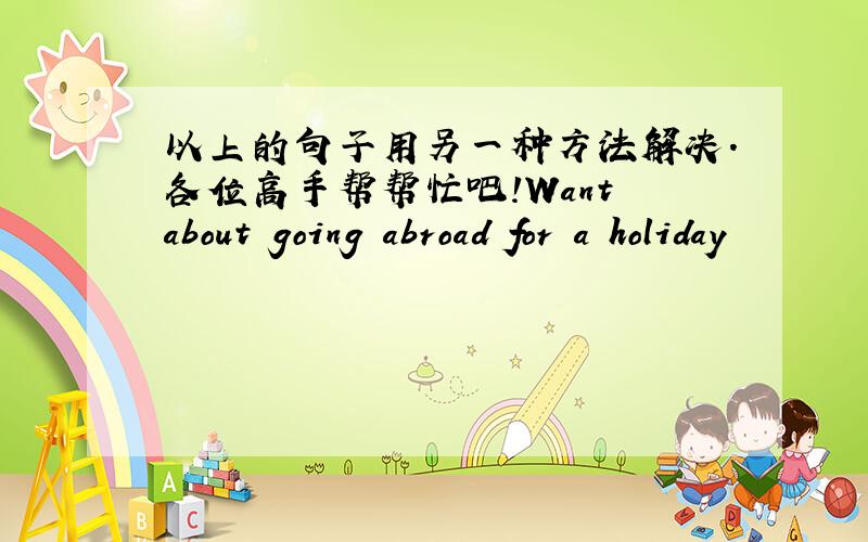 以上的句子用另一种方法解决.各位高手帮帮忙吧!Want about going abroad for a holiday