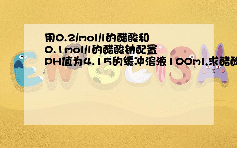 用0.2/mol/l的醋酸和0.1mol/l的醋酸钠配置PH值为4.15的缓冲溶液100ml,求醋酸,醋酸钠的体积?