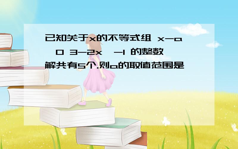 已知关于x的不等式组 x-a＞0 3-2x＞-1 的整数解共有5个.则a的取值范围是