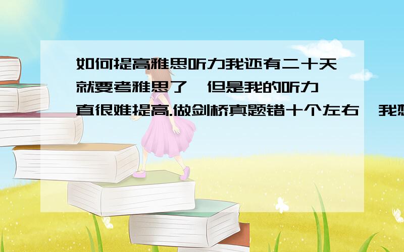 如何提高雅思听力我还有二十天就要考雅思了,但是我的听力一直很难提高.做剑桥真题错十个左右,我想把错误降低到五个,请问有没