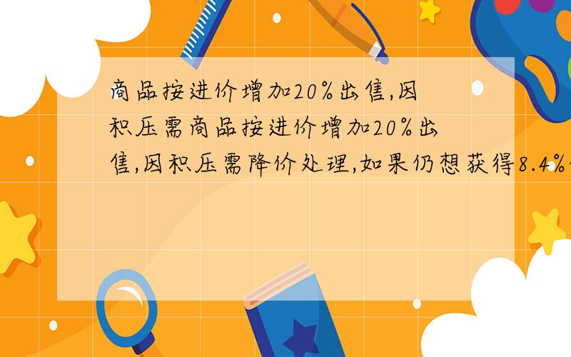 商品按进价增加20%出售,因积压需商品按进价增加20%出售,因积压需降价处理,如果仍想获得8.4%的利润