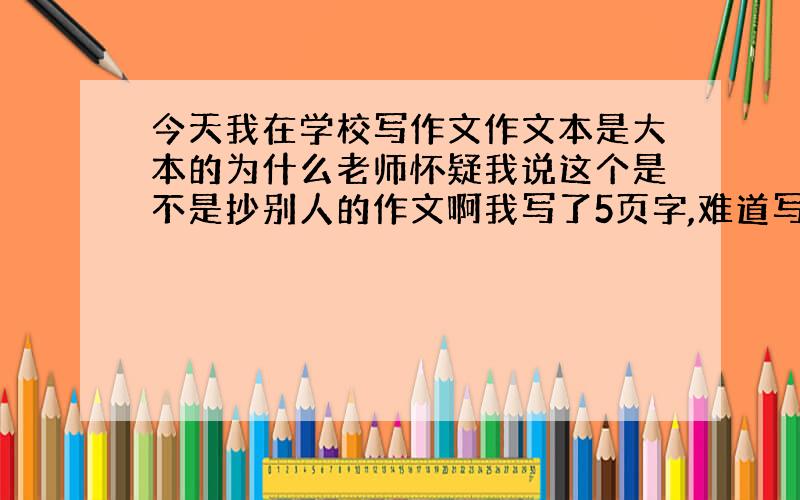 今天我在学校写作文作文本是大本的为什么老师怀疑我说这个是不是抄别人的作文啊我写了5页字,难道写的好?