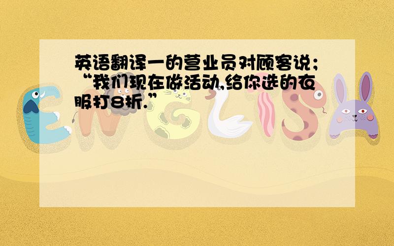 英语翻译一的营业员对顾客说；“我们现在做活动,给你选的衣服打8折.”