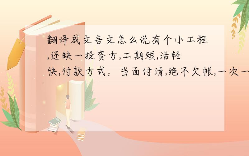 翻译成文言文怎么说有个小工程,还缺一投资方,工期短,活轻快,付款方式：当面付清,绝不欠帐,一次一结,快报名!