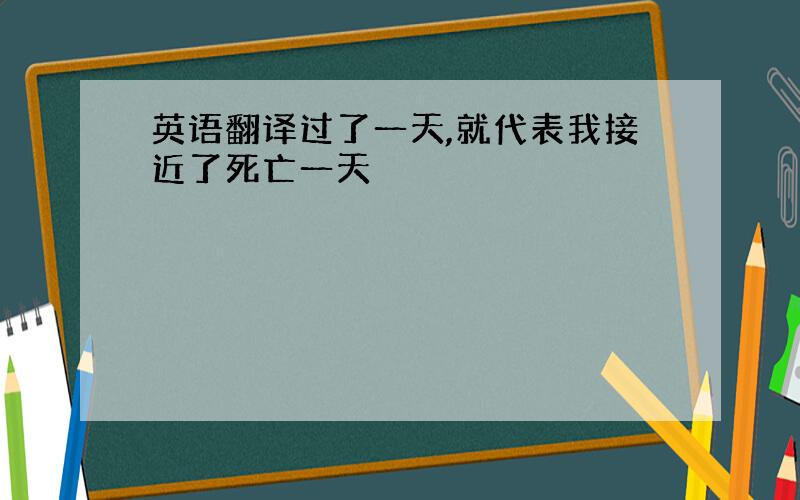 英语翻译过了一天,就代表我接近了死亡一天