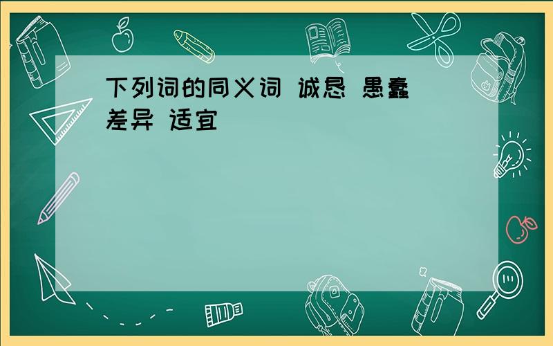 下列词的同义词 诚恳 愚蠢 差异 适宜