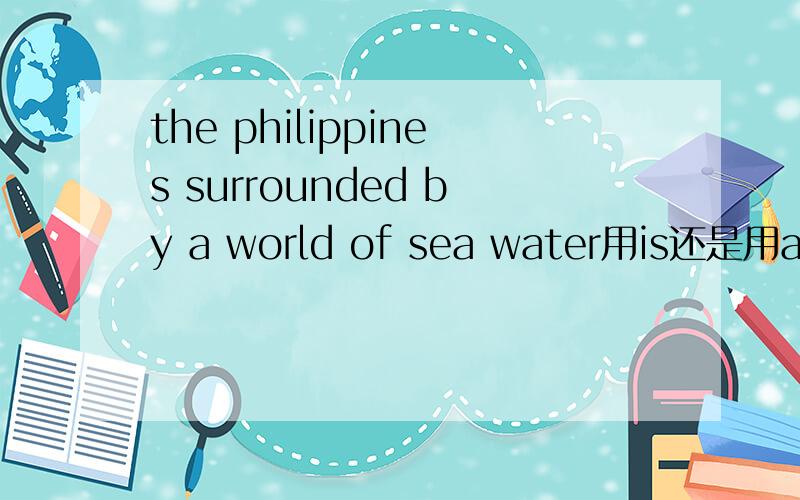 the philippines surrounded by a world of sea water用is还是用are