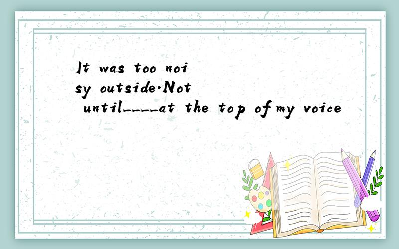 It was too noisy outside.Not until____at the top of my voice