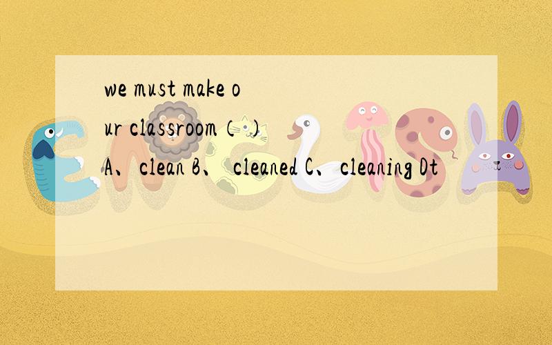 we must make our classroom（）A、clean B、 cleaned C、cleaning Dt