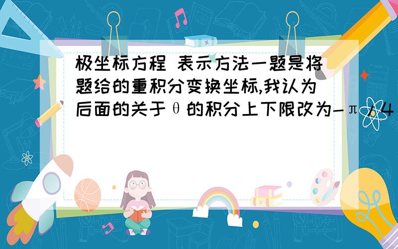 极坐标方程 表示方法一题是将题给的重积分变换坐标,我认为后面的关于θ的积分上下限改为-π/4 和π／4.但指导书上写的却