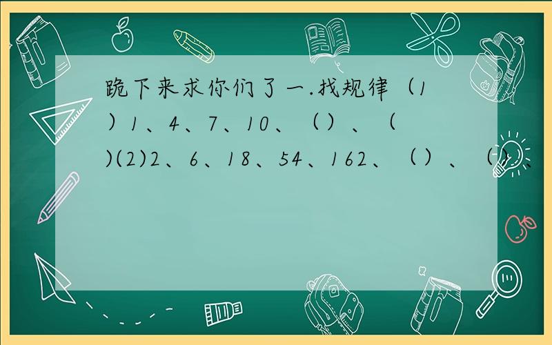 跪下来求你们了一.找规律（1）1、4、7、10、（）、（)(2)2、6、18、54、162、（）、（）、（3）1、3、7