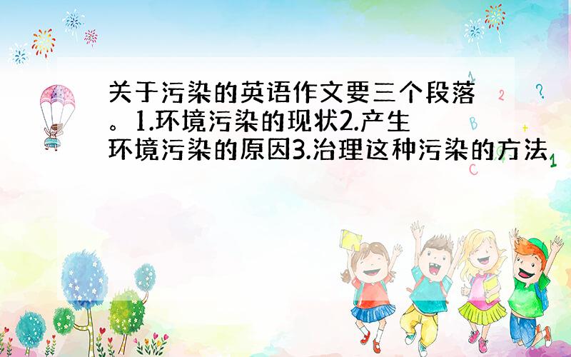 关于污染的英语作文要三个段落。1.环境污染的现状2.产生环境污染的原因3.治理这种污染的方法