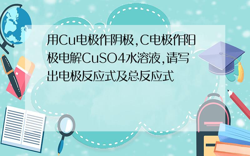 用Cu电极作阴极,C电极作阳极电解CuSO4水溶液,请写出电极反应式及总反应式