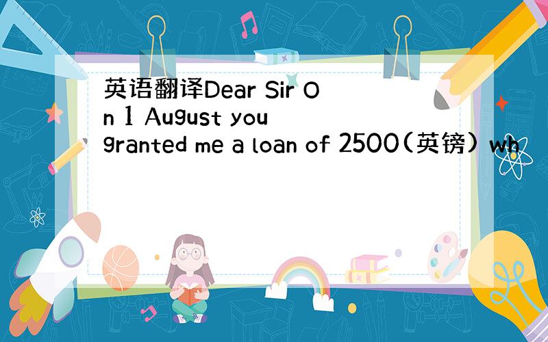 英语翻译Dear Sir On 1 August yougranted me a loan of 2500(英镑) wh