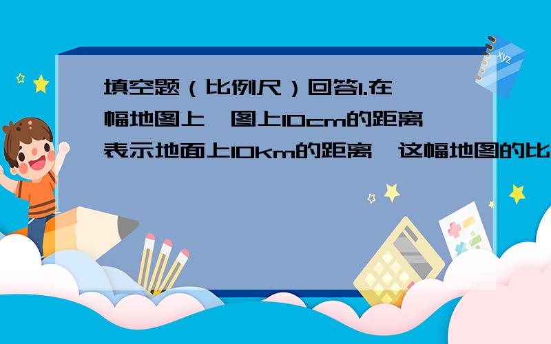 填空题（比例尺）回答1.在一幅地图上,图上10cm的距离表示地面上10km的距离,这幅地图的比例尺是（）2.（1）图上距