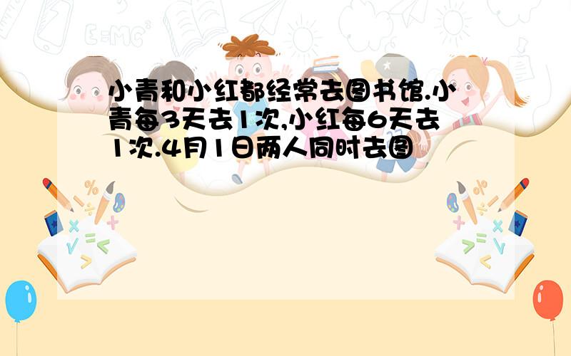 小青和小红都经常去图书馆.小青每3天去1次,小红每6天去1次.4月1日两人同时去图