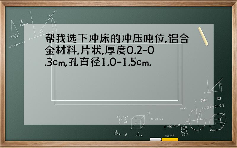 帮我选下冲床的冲压吨位,铝合金材料,片状,厚度0.2-0.3cm,孔直径1.0-1.5cm.