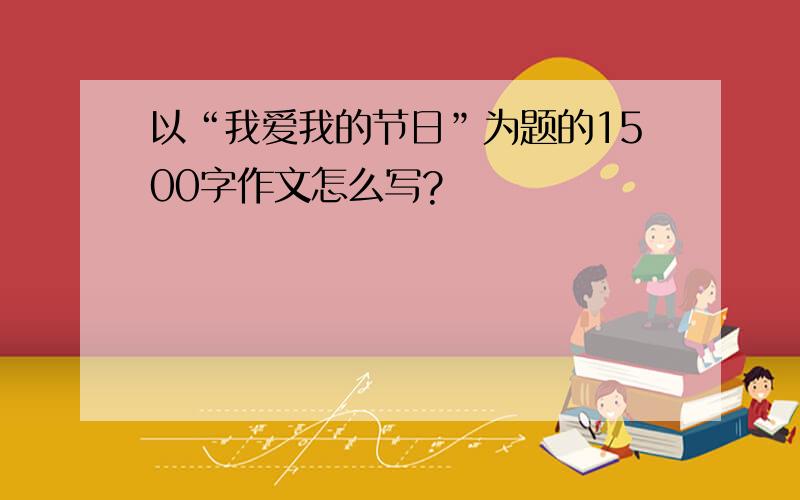 以“我爱我的节日”为题的1500字作文怎么写?