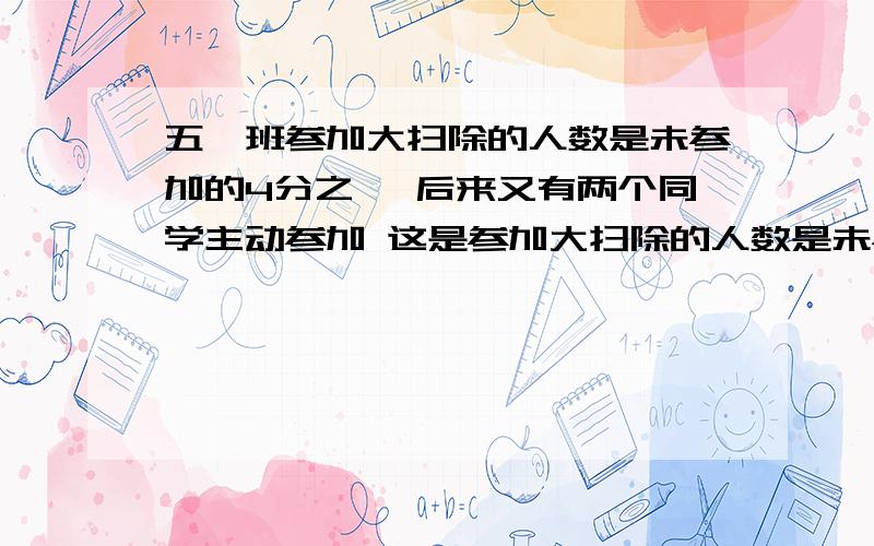 五一班参加大扫除的人数是未参加的4分之一 后来又有两个同学主动参加 这是参加大扫除的人数是未参加的3分