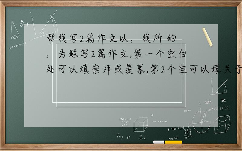 帮我写2篇作文以：我所 的 ：为题写2篇作文,第一个空白处可以填崇拜或羡慕,第2个空可以填关于人或事得名词或短语