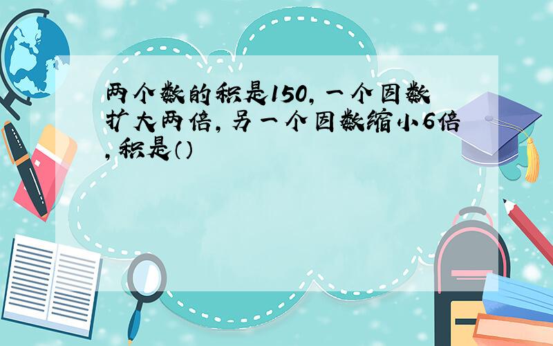 两个数的积是150,一个因数扩大两倍,另一个因数缩小6倍,积是（）