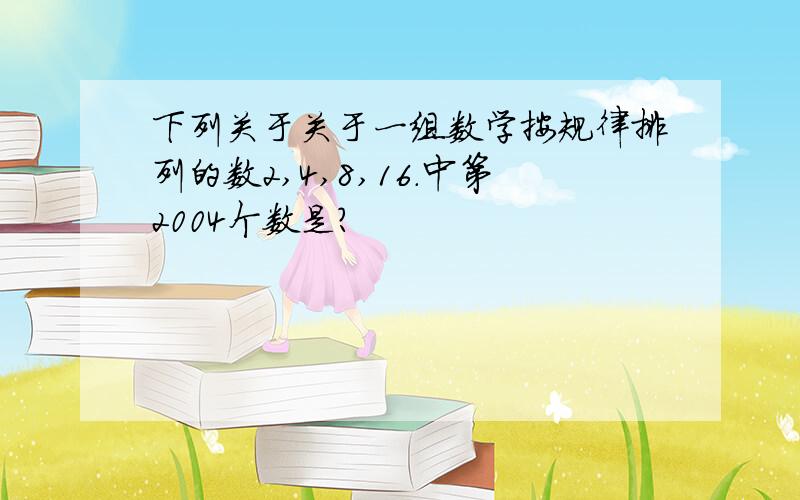 下列关于关于一组数学按规律排列的数2,4,8,16.中第2004个数是?