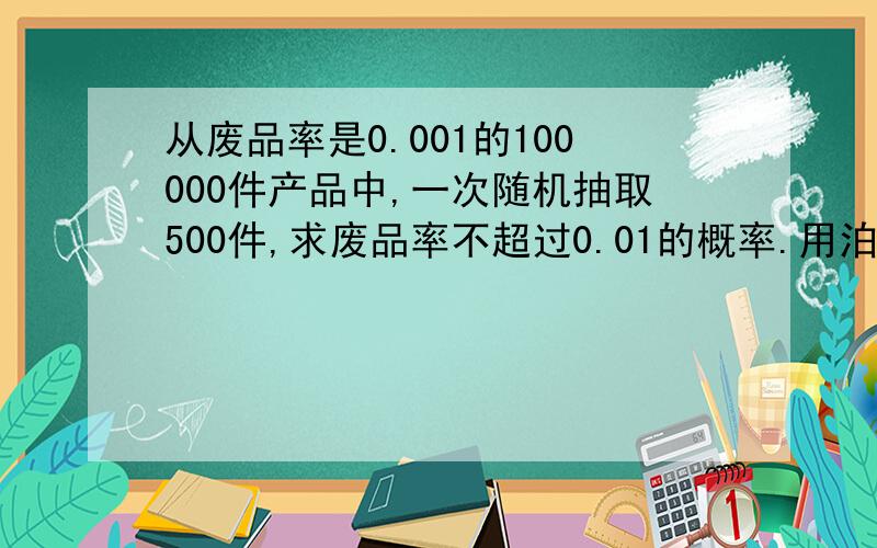 从废品率是0.001的100000件产品中,一次随机抽取500件,求废品率不超过0.01的概率.用泊松分布求,要仔细的过