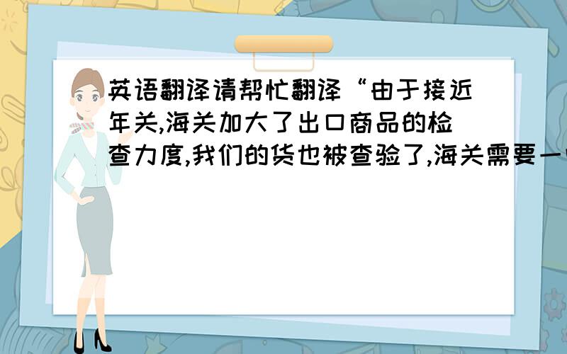 英语翻译请帮忙翻译“由于接近年关,海关加大了出口商品的检查力度,我们的货也被查验了,海关需要一些时间来检查,而我们也要准