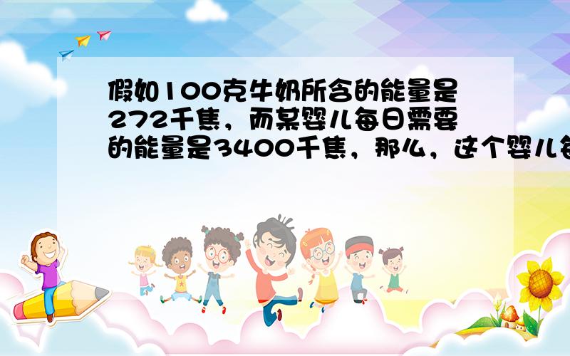 假如100克牛奶所含的能量是272千焦，而某婴儿每日需要的能量是3400千焦，那么，这个婴儿每日最少需要吃多少奶？