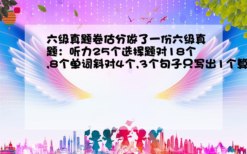 六级真题卷估分做了一份六级真题：听力25个选择题对18个,8个单词斜对4个,3个句子只写出1个算是完整的.快速阅读10个