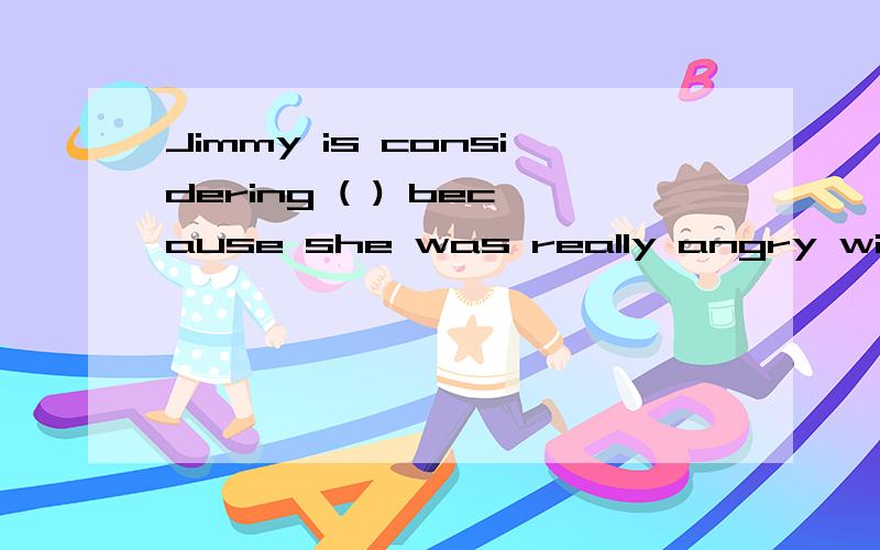 Jimmy is considering ( ) because she was really angry with h