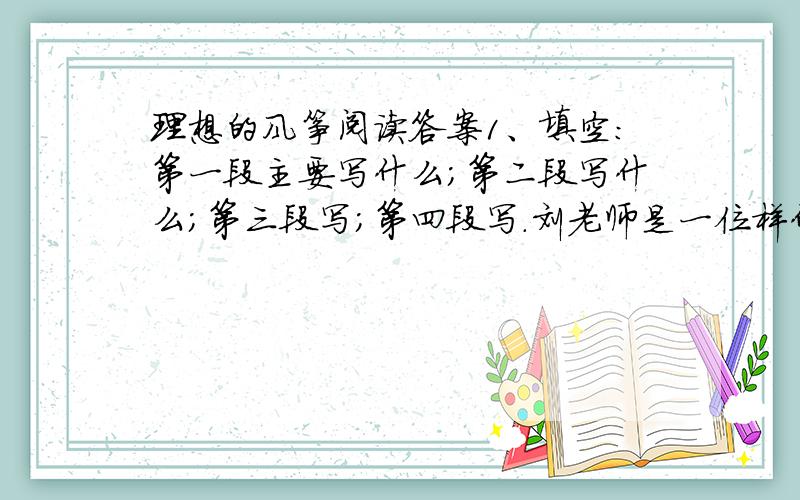 理想的风筝阅读答案1、填空：第一段主要写什么；第二段写什么；第三段写；第四段写.刘老师是一位样什么的老师?为什么呢说给我