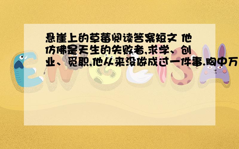 悬崖上的草莓阅读答案短文 他仿佛是天生的失败者,求学、创业、觅职,他从来没做成过一件事.胸中万千梦想,都只七彩的肥皂泡,