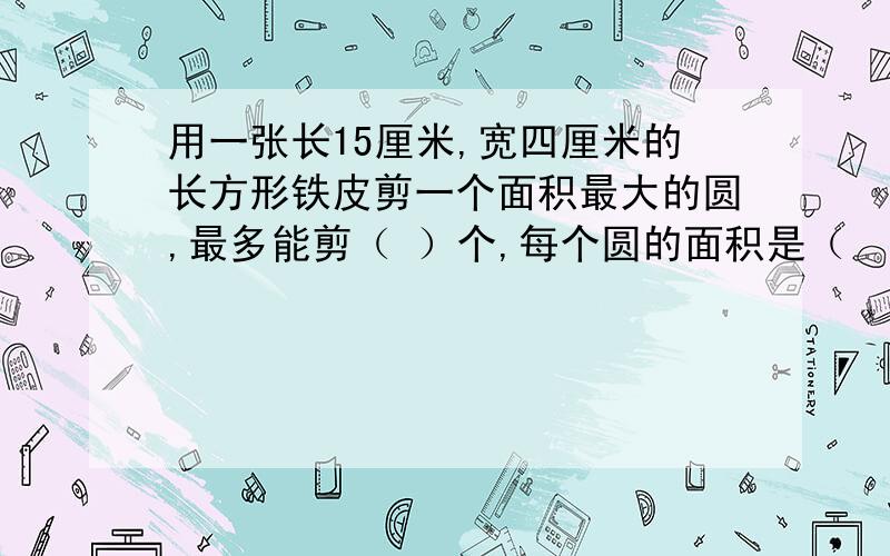 用一张长15厘米,宽四厘米的长方形铁皮剪一个面积最大的圆,最多能剪（ ）个,每个圆的面积是（