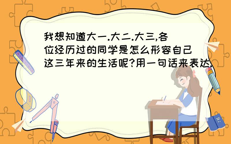 我想知道大一.大二.大三,各位经历过的同学是怎么形容自己这三年来的生活呢?用一句话来表达.