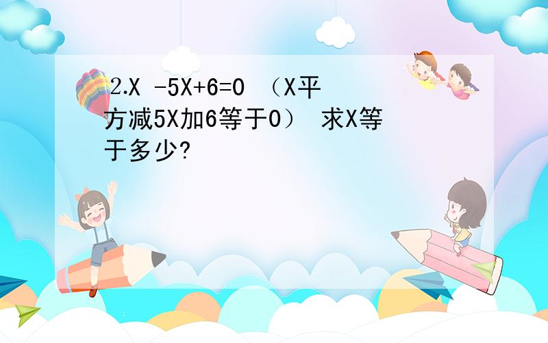 ⒉X -5X+6=0 （X平方减5X加6等于0） 求X等于多少?