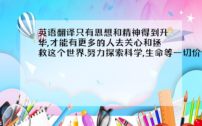 英语翻译只有思想和精神得到升华,才能有更多的人去关心和拯救这个世界.努力探索科学,生命等一切价值,去努力用思考和实践去摆