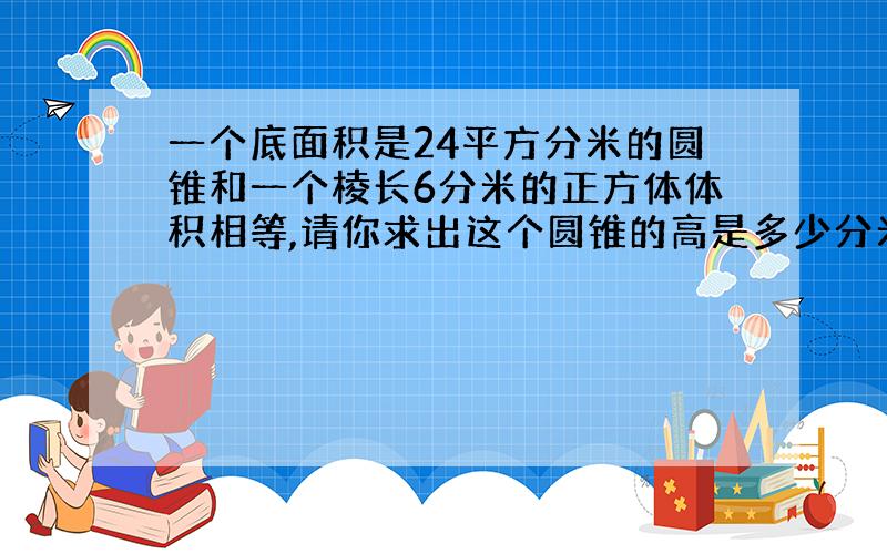 一个底面积是24平方分米的圆锥和一个棱长6分米的正方体体积相等,请你求出这个圆锥的高是多少分米