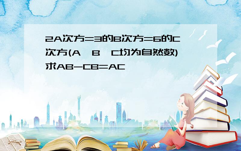 2A次方=3的B次方=6的C次方(A,B,C均为自然数)求AB-CB=AC