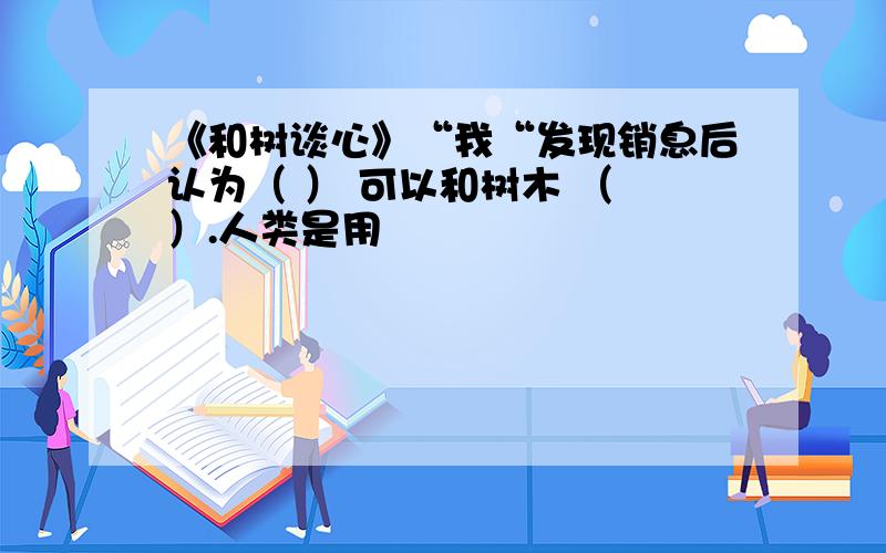 《和树谈心》“我“发现销息后认为（ ） 可以和树木 （ ）.人类是用