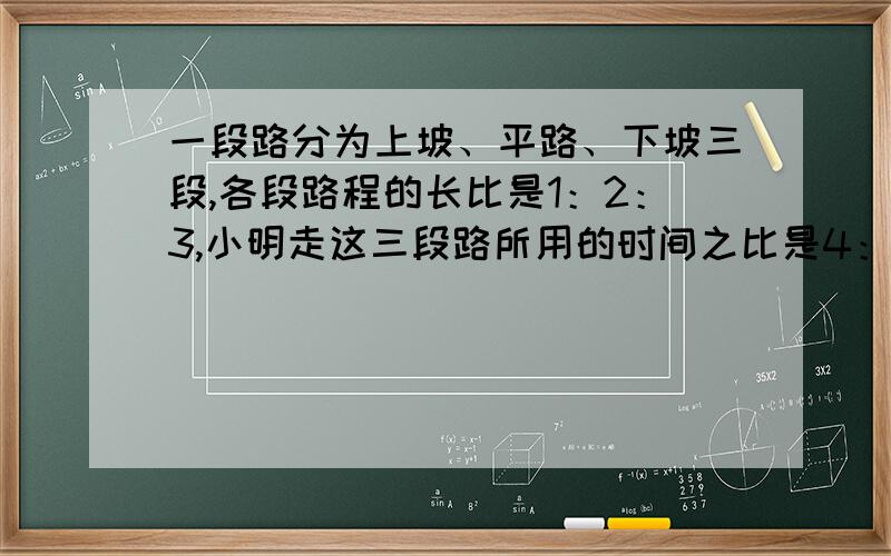 一段路分为上坡、平路、下坡三段,各段路程的长比是1：2：3,小明走这三段路所用的时间之比是4：5：6,已知他上坡市的速度