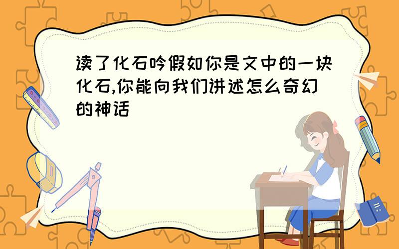 读了化石吟假如你是文中的一块化石,你能向我们讲述怎么奇幻的神话