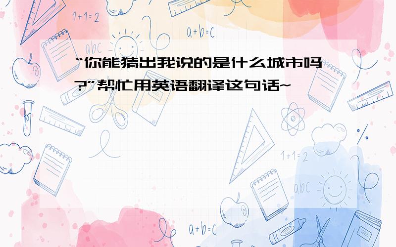 “你能猜出我说的是什么城市吗?”帮忙用英语翻译这句话~