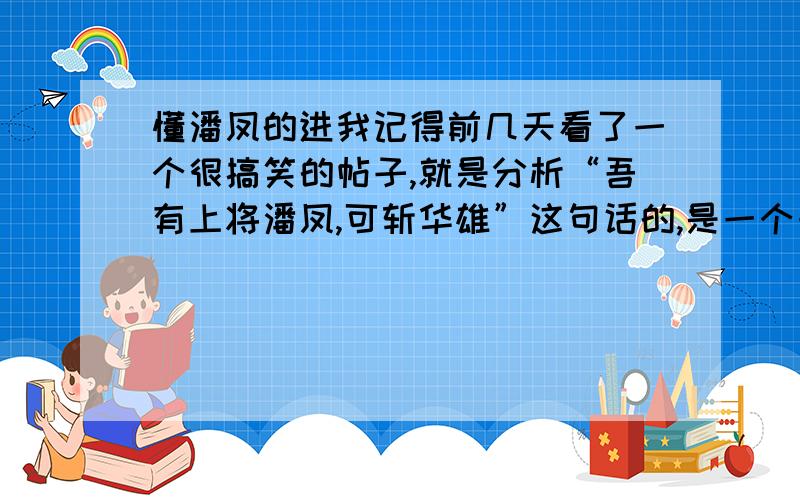 懂潘凤的进我记得前几天看了一个很搞笑的帖子,就是分析“吾有上将潘凤,可斩华雄”这句话的,是一个一个解释的,形如：“吾”字