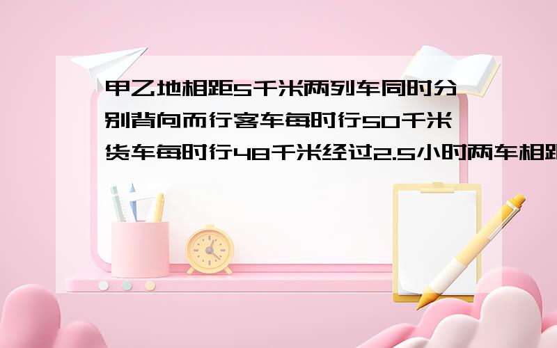 甲乙地相距5千米两列车同时分别背向而行客车每时行50千米货车每时行48千米经过2.5小时两车相距多少千米?